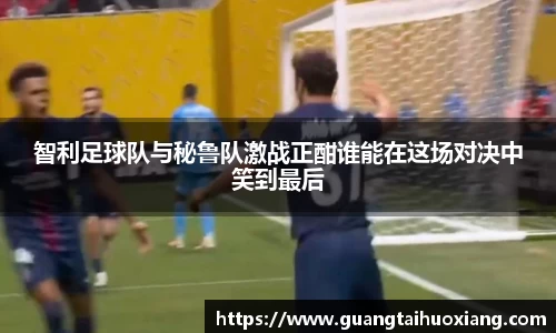 智利足球队与秘鲁队激战正酣谁能在这场对决中笑到最后